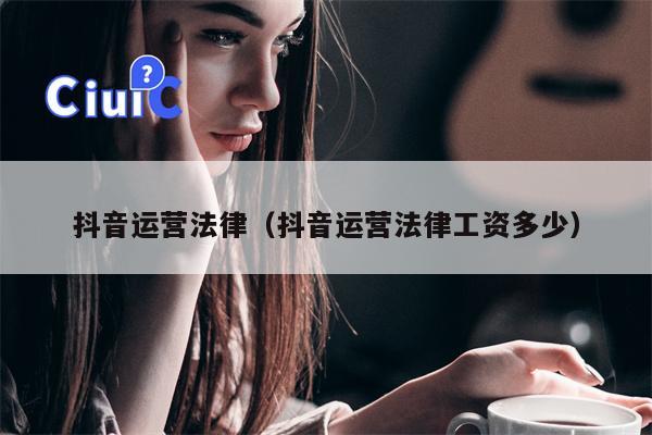 抖音运营法律（抖音运营法律工资多少）