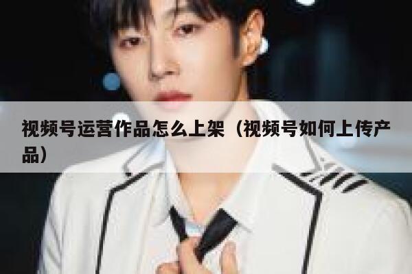 视频号运营作品怎么上架(视频号如何上传产品)