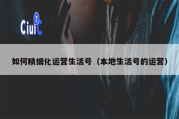 如何精细化运营生活号（本地生活号的运营）