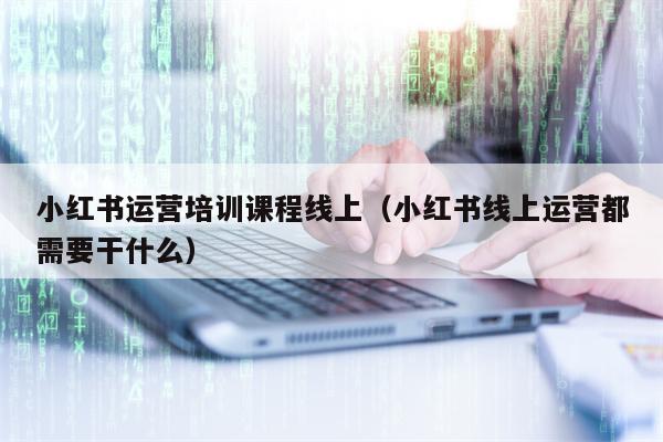 小红书运营培训课程线上（小红书线上运营都需要干什么）