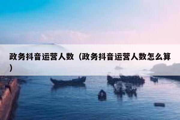 详细阅读:政务抖音运营人数(政务抖音运营人数怎么算) 政务抖音运营人数(政务抖音运营人数怎么算)