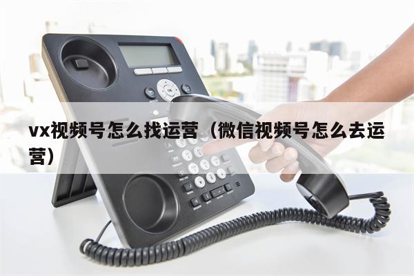 vx视频号怎么找运营（微信视频号怎么去运营）