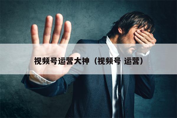 视频号运营大神（视频号 运营）