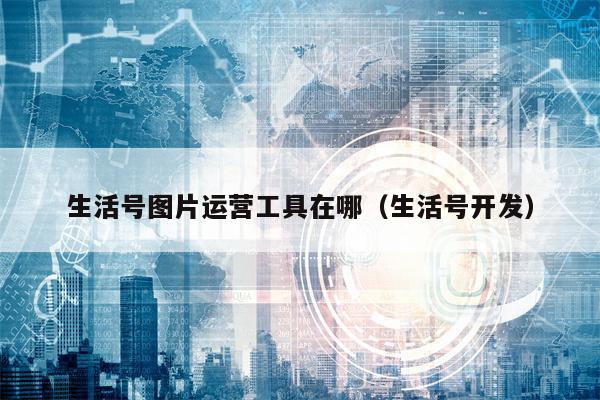 生活号图片运营工具在哪（生活号开发）
