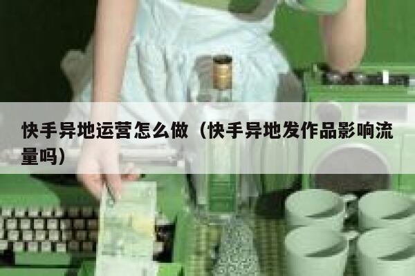 快手异地运营怎么做（快手异地发作品影响流量吗）