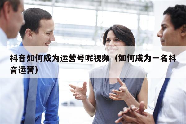 抖音如何成为运营号呢视频（如何成为一名抖音运营）