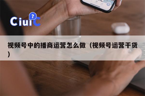 视频号中的播商运营怎么做（视频号运营干货）
