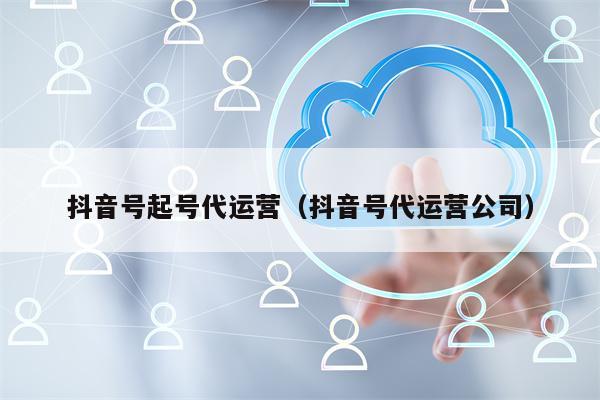 抖音号起号代运营（抖音号代运营公司）