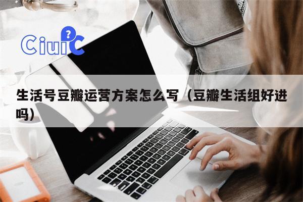 生活号豆瓣运营方案怎么写（豆瓣生活组好进吗）