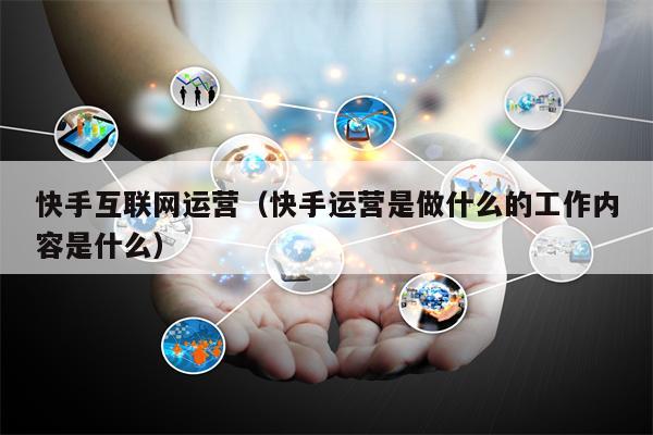 快手互联网运营（快手运营是做什么的工作内容是什么）