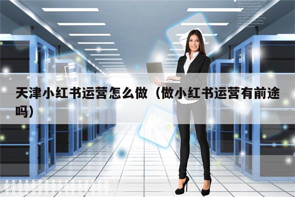 天津小红书运营怎么做（做小红书运营有前途吗）