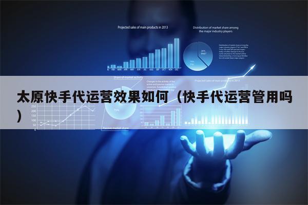 太原快手代运营效果如何（快手代运营管用吗）