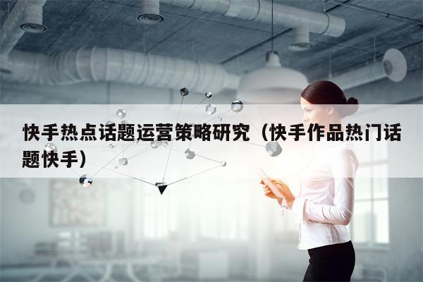 快手热点话题运营策略研究（快手作品热门话题快手）