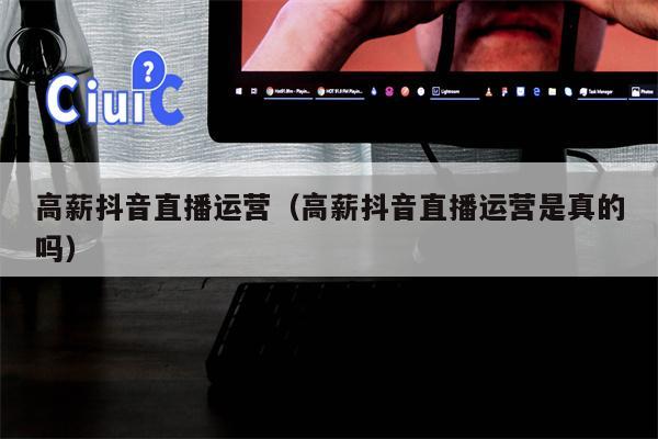 详细阅读:高薪抖音直播运营(高薪抖音直播运营是真的吗) 高薪抖音直播运营(高薪抖音直播运营是真的吗)