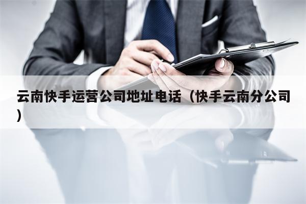 云南快手运营公司地址电话（快手云南分公司）