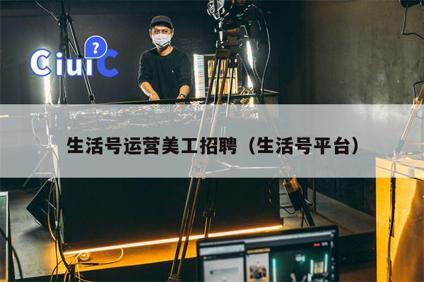 生活号运营美工招聘（生活号平台）