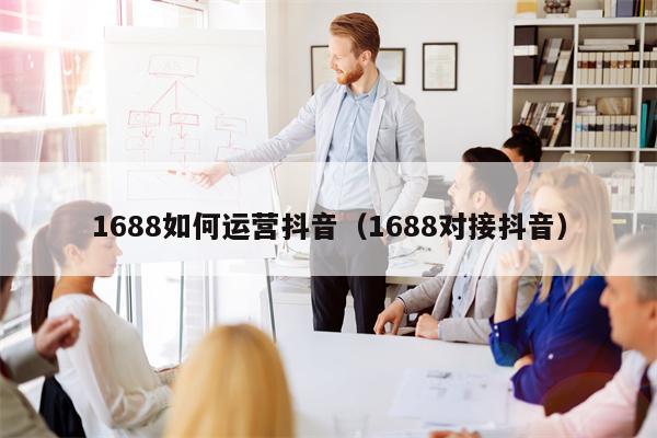 1688如何运营抖音（1688对接抖音）