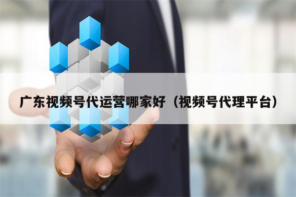 广东视频号代运营哪家好（视频号代理平台）