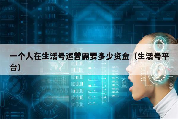 一个人在生活号运营需要多少资金（生活号平台）