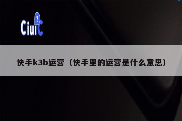 快手k3b运营(快手里的运营是什么意思)