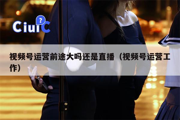 视频号运营前途大吗还是直播（视频号运营工作）