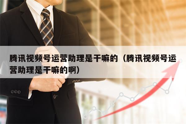 腾讯视频号运营助理是干嘛的（腾讯视频号运营助理是干嘛的啊）