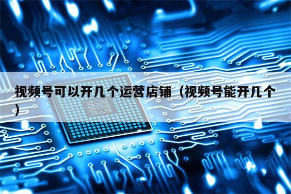 视频号可以开几个运营店铺（视频号能开几个）