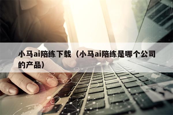 小马ai陪练下载（小马ai陪练是哪个公司的产品）