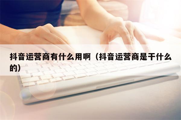 抖音运营商有什么用啊(抖音运营商是干什么的)