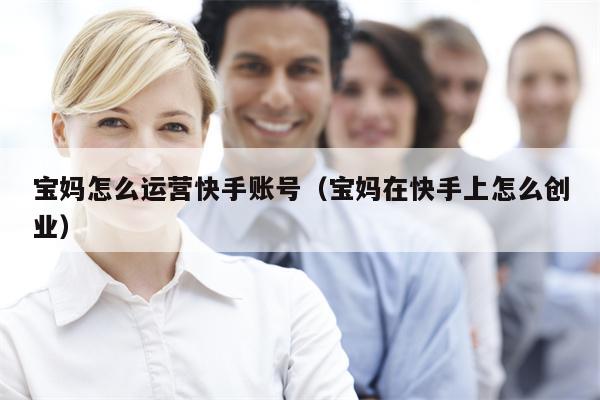 详细阅读:宝妈怎么运营快手账号(宝妈在快手上怎么创业) 宝妈怎么运营快手账号(宝妈在快手上怎么创业)