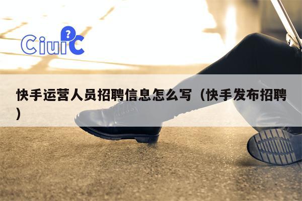 快手运营人员招聘信息怎么写（快手发布招聘）