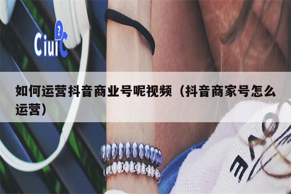 如何运营抖音商业号呢视频（抖音商家号怎么运营）