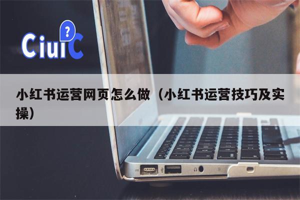 小红书运营网页怎么做（小红书运营技巧及实操）
