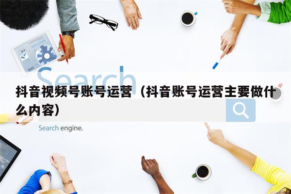 抖音视频号账号运营（抖音账号运营主要做什么内容）