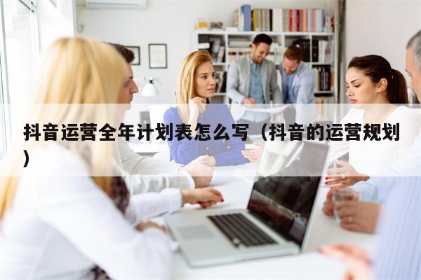 抖音运营全年计划表怎么写（抖音的运营规划）