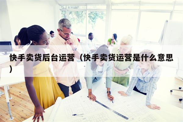 快手卖货后台运营（快手卖货运营是什么意思）