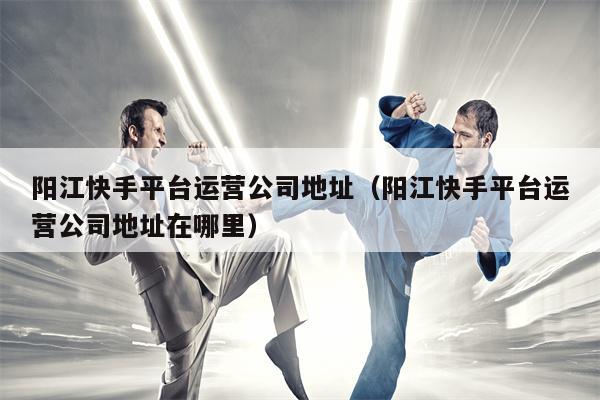 阳江快手平台运营公司地址（阳江快手平台运营公司地址在哪里）