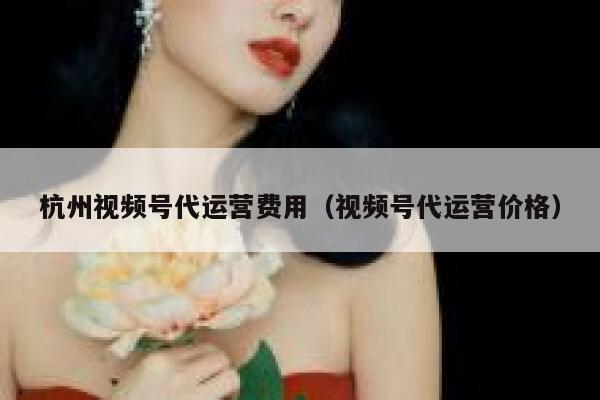 杭州视频号代运营费用（视频号代运营价格）