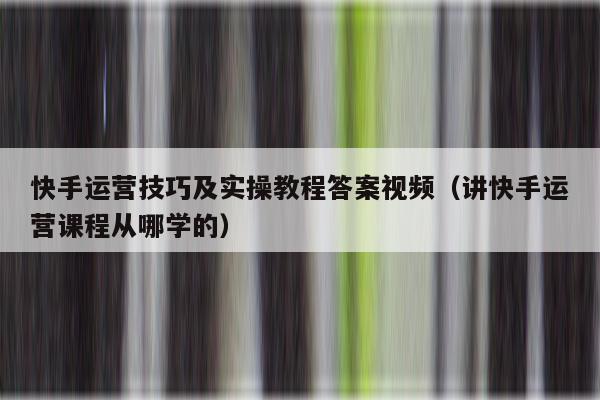 快手运营技巧及实操教程答案视频（讲快手运营课程从哪学的）