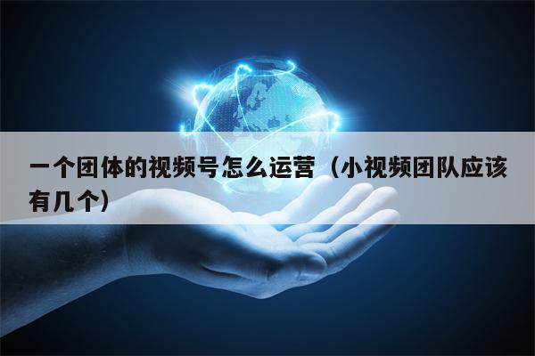 一个团体的视频号怎么运营（小视频团队应该有几个）