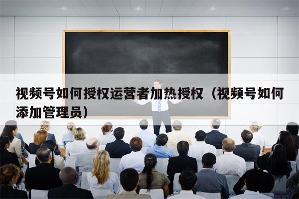 视频号如何授权运营者加热授权（视频号如何添加管理员）