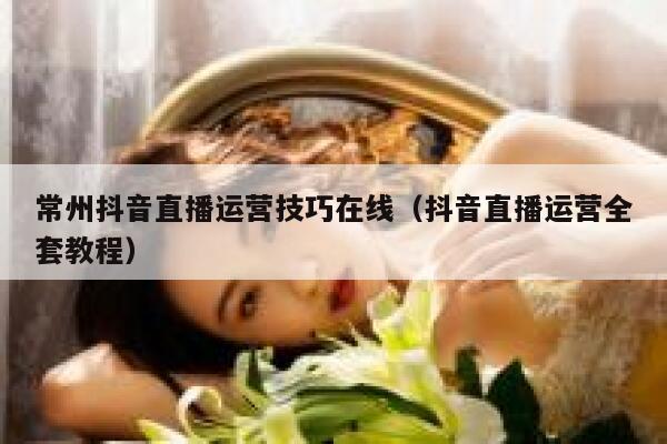常州抖音直播运营技巧在线（抖音直播运营全套教程）