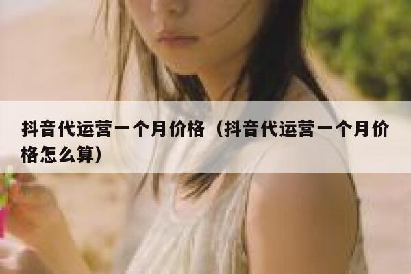 抖音代运营一个月价格（抖音代运营一个月价格怎么算）
