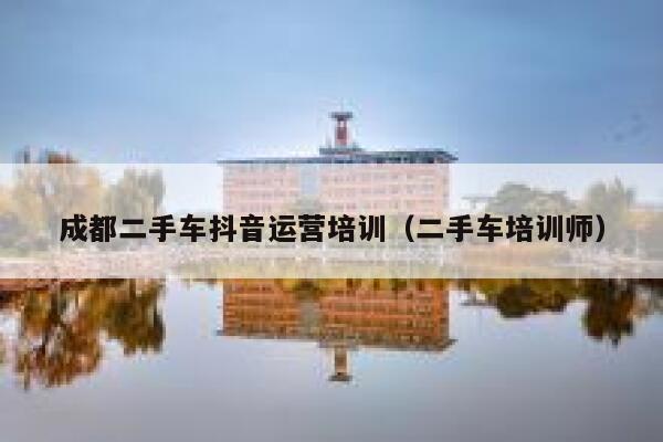 成都二手车抖音运营培训（二手车培训师）