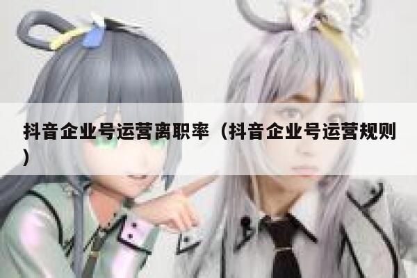 抖音企业号运营离职率（抖音企业号运营规则）