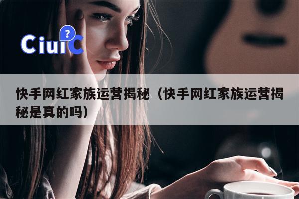 快手网红家族运营揭秘（快手网红家族运营揭秘是真的吗）