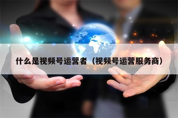 什么是视频号运营者（视频号运营服务商）