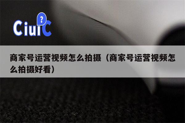 商家号运营视频怎么拍摄（商家号运营视频怎么拍摄好看）