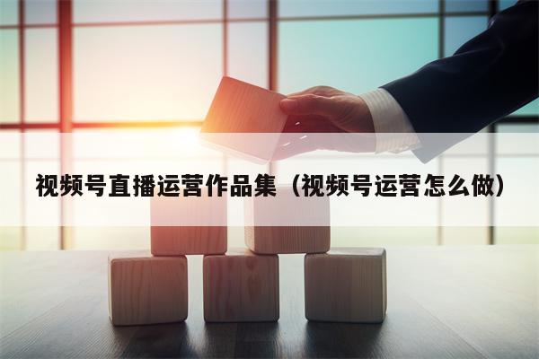 视频号直播运营作品集（视频号运营怎么做）