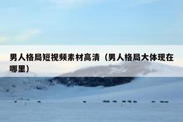 男人格局短视频素材高清（男人格局大体现在哪里）